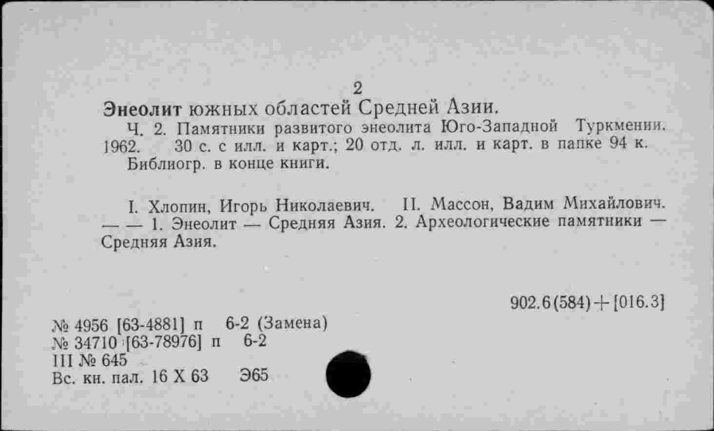 ﻿2
Энеолит южных областей Средней Азии.
Ч. 2. Памятники развитого энеолита Юго-Западной Туркмении. 1962.	30 с. с илл. и карт.; 20 отд. л. илл. и карт, в папке 94 к.
Библиогр. в конце книги.
I. Хлопин, Игорь Николаевич. II. Массон, Вадим Михайлович. -----1. Энеолит — Средняя Азия. 2. Археологические памятники — Средняя Азия.
X» 4956 [63-4881] п 6-2 (Замена)
№ 34710 [63-78976] п 6-2
III № 645	,
Вс. кн. пал. 16 X 63	Э65 I
902.6(584)+[016.3]